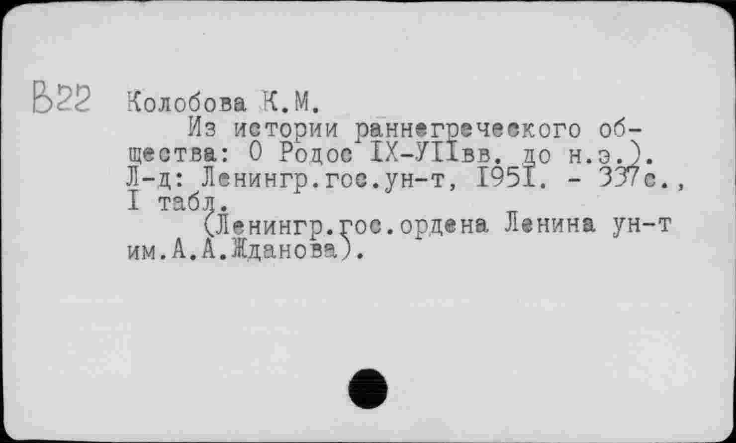 ﻿Колобова К.М.
Из истории раннегрсческого общества: 0 Родос"1Х-У11вв. до и.Эд). Л-д: Ленингр.гос.ун-т, 1951. - 337с. I табл.
(Ленингр.гос.ордена Ленина ун-т им.А.А.Жданова).